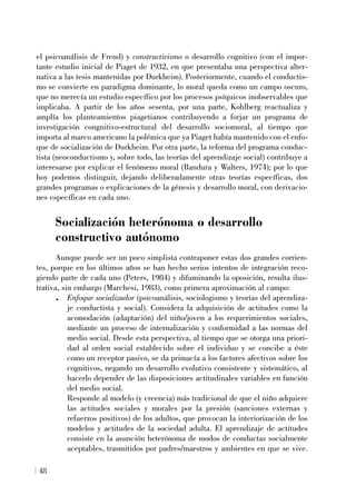 el psicoanálisis de Freud) y constructivismo o desarrollo cognitivo (con el impor-
tante estudio inicial de Piaget de 1932, en que presentaba una perspectiva alter-
nativa a las tesis mantenidas por Durkheim). Posteriormente, cuando el conductis-
mo se convierte en paradigma dominante, lo moral queda como un campo oscuro,
que no merecía un estudio específico por los procesos psíquicos inobservables que
implicaba. A partir de los años sesenta, por una parte, Kohlberg reactualiza y
amplía los planteamientos piagetianos contribuyendo a forjar un programa de
investigación congnitivo-estructural del desarrollo sociomoral, al tiempo que
importa al marco americano la polémica que ya Piaget había mantenido con el enfo-
que de socialización de Durkheim. Por otra parte, la reforma del programa conduc-
tista (neoconductismo y, sobre todo, las teorías del aprendizaje social) contribuye a
interesarse por explicar el fenómeno moral (Bandura y Walters, 1974); por lo que
hoy podemos distinguir, dejando deliberadamente otras teorías específicas, dos
grandes programas o explicaciones de la génesis y desarrollo moral, con derivacio-
nes específicas en cada uno.
Socialización heterónoma o desarrollo
constructivo autónomo
Aunque puede ser un poco simplista contraponer estas dos grandes corrien-
tes, porque en los últimos años se han hecho serios intentos de integración reco-
giendo parte de cada uno (Peters, 1984) y difuminando la oposición, resulta ilus-
trativa, sin embargo (Marchesi, 1983), como primera aproximación al campo:
. Enfoque socializador (psicoanálisis, sociologismo y teorías del aprendiza-
je conductista y social). Considera la adquisición de actitudes como la
acomodación (adaptación) del niño/joven a los requerimientos sociales,
mediante un proceso de internalización y conformidad a las normas del
medio social. Desde esta perspectiva, al tiempo que se otorga una priori-
dad al orden social establecido sobre el individuo y se concibe a éste
como un receptor pasivo, se da primacía a los factores afectivos sobre los
cognitivos, negando un desarrollo evolutivo consistente y sistemático, al
hacerlo depender de las disposiciones actitudinales variables en función
del medio social.
Responde al modelo (y creencia) más tradicional de que el niño adquiere
las actitudes sociales y morales por la presión (sanciones externas y
refuerzos positivos) de los adultos, que provocan la interiorización de los
modelos y actitudes de la sociedad adulta. El aprendizaje de actitudes
consiste en la asunción heterónoma de modos de conductas socialmente
aceptables, trasmitidos por padres/maestros y ambientes en que se vive.
48
 