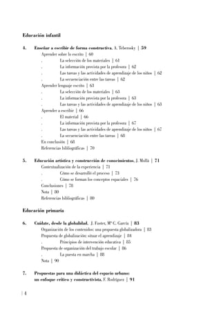 Educación infantil
4. Enseñar a escribir de forma constructiva, A. Teberosky | 59
Aprender sobre lo escrito | 60
. La selección de los materiales | 61
. La información provista por la profesora | 62
. Las tareas y las actividades de aprendizaje de los niños | 62
. La secuenciación entre las tareas | 62
Aprender lenguaje escrito | 63
. La selección de los materiales | 63
. La información provista por la profesora | 63
. Las tareas y las actividades de aprendizaje de los niños | 63
Aprender a escribir | 66
. El material | 66
. La información provista por la profesora | 67
. Las tareas y las actividades de aprendizaje de los niños | 67
. La secuenciación entre las tareas | 68
En conclusión | 68
Referencias bibliográficas | 70
5. Educación artística y construcción de conocimientos, J. Mollà | 71
Contextualización de la experiencia | 71
. Cómo se desarrolló el proceso | 73
. Cómo se forman los conceptos espaciales | 76
Conclusiones | 78
Nota | 80
Referencias bibliográficas | 80
Educación primaria
6. Cuídate, desde la globalidad, J. Fuster, Mª C. García | 83
Organización de los contenidos: una propuesta globalizadora | 83
Propuesta de globalización: situar el aprendizaje | 84
. Principios de intervención educativa | 85
Propuesta de organización del trabajo escolar | 86
. La puesta en marcha | 88
Nota | 90
7. Propuestas para una didáctica del espacio urbano:
un enfoque crítico y constructivista, F. Rodríguez | 91
4
 