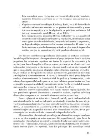 Esta internalización se efectúa por procesos de identificación y condicio-
namiento, tendiendo a persistir si se ven reforzadas con aprobación o
afecto.
. Cognitivo-constructivista (Piaget, Kohlberg, Turiel, etc.). El desarrollo de
actitudes sociomorales consiste en un proceso de construcción y rees-
tructuración cognitiva, y en la adquisición de principios autónomos del
juicio y razonamiento moral (Hersh y otros, 1984).
Este enfoque responde a una idea diferente del hombre y de la educación: el
desarrollo social es un proceso interactivo y constructivo, el ser humano actúa
como agente sobre la realidad social, integrando activamente la experiencia,
en lugar de reflejar pasivamente los patrones ambientales. El sujeto no se
limita, entonces, a asimilar las normas, actitudes y valores que le imponen los
adultos, sino que los va construyendo participando en el mundo social.
Dos factores contribuyen especialmente al desarrollo de actitudes sociomora-
les: el desequilibrio cognitivo y la cooperación en el grupo de iguales. Para la tradición
piagetiana, las estructuras cognitivas son formas de organizar la experiencia y la
acción, como forma de equilibrio. Cuando nuevas experiencias sociales (o en el con-
texto escolar, por ejemplo, la discusión de «dilemas morales» de un nivel superior al
que se encuentra) no pueden ser integradas en las estructuras cognitivas preexisten-
tes, se produce un desequilibrio que induce a restablecerlo, generando un nivel más
alto de juicio y razonamiento moral. A su vez, la interacción con el grupo de iguales
conduce al reconocimiento de la reciprocidad, la igualdad y la cooperación, y asi-
mismo ofrece oportunidades de «ponerse en lugar del otro», produciéndose una des-
centración o progresiva salida del egocentrismo inicial (por la necesidad de coordi-
nar, reconciliar y sopesar los diversos puntos de vista de los otros).
Tal como aparece esquematizado en el cuadro 1 (véase página siguiente), dos
ejes principales (proceso constructivo / contenidos sociales, cognitivo /afectivo)
diferencian —expresado un tanto radicalmente— ambas perspectivas.
Para el enfoque de socialización, el desarrollo social y moral es el resultado de
una internalización de modelos del medio social, dando primacía a factores afecti-
vos (empatía, aprendizaje observacional o modelado, motivación, agentes socializa-
dores). La socialización es la asunción acrítica de normas culturales o sociales
(contenidos) por una adaptación funcional a las convenciones sociales y no un pro-
ceso cognitivo a ser desarrollado, como en el enfoque de desarrollo.
El psicoanálisis y la teoría del aprendizaje social coinciden, aunque con diver-
gencias en otros aspectos, en estos supuestos. Más específicamente, para Freud la
moralidad es el resultado de un complejo conjunto de relaciones entre factores ins-
tintivos (ello) y el medio (yo, realidad), dando como resultado la formación de una ins-
tancia interior (super yo) represora. Para los psicólogos del aprendizaje social
49
 