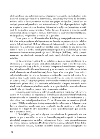 el desarrollo de una autonomía moral. El progresivo desarrollo intelectual del niño,
desde el inicial egocentrismo y heteronomía, hacia una perspectiva de descentra-
miento, unido a las experiencias sociales con grupos de iguales («pandillas» de
amigos), provoca el paso hacia una autonomía moral. Así, el perspectivismo impli-
ca adoptar la perspectiva de los otros, diferenciar lo subjetivo (intenciones y moti-
vos) de lo objetivo (consecuencias). Ambos factores (cognitivo y relación social)
condicionan el paso de juicios morales heterónomos a la autonomía moral (basada
en la igualdad, reciprocidad y sentido de la justicia).
Por su parte, en las últimas décadas, Kohlberg y su equipo han extendido las
iniciales tesis piagetianas, elaborando una de las más importantes teorías del des-
arrollo del juicio moral. El desarrollo consiste básicamente en cambios y transfor-
maciones en la estructura cognitiva o mental, como resultado de una interacción
entre el sujeto y el medio, para lograr un mayor equilibrio y estabilidad, y no como
consecuencia de un mero aprendizaje social. Distingue (Kohlberg, 1989), como es
conocido, tres niveles del desarrollo del juicio moral, divididos cada uno en dos
estadios.
En la secuencia evolutiva de los estadios se pasa de una orientación en la
obediencia y el castigo (estadio uno), al individualismo según lo que le conviene a
cada uno (estadio dos), y de ahí, el acuerdo interpersonal (estadio tres), respetar la
ley y el orden establecido (estadio cuatro), y, en secuencia invariable en un último
nivel, el contrato social (estadio cinco), hasta llegar a los principios éticos univer-
sales (estadio seis). La clave de la secuencia está en la evolución del sentido de la
justicia: cada estadio supone una comprensión diferente de lo que se considera que
es bueno y justo. El origen piagetiano aparece en la orientación heterónoma y ego-
céntrica del primer nivel, y la autónoma, colaboración y respeto mutuo del tercer
nivel; completado con un nivel intermedio de aceptación de lo convencionalmente
establecido, precisando al tiempo cada etapa en dos estadios.
Esta cierta correspondencia entre desarrollo moral y cognitivo, y el excesivo
acento en el desarrollo de capacidades formales para el juicio moral (formalismo),
minusvalorando los contenidos morales y la importancia de los sentimientos y la
afectividad, han sido objeto de críticas. En los últimos años, esta corriente (Hersh
y otros, 1984) ha revalorizado la dimensión social (la cultura moral del centro esco-
lar) en situaciones conflictivas cuya resolución pueda propiciar el role-taking
(ponerse en el lugar del otro, descentrarse) y una «atmósfera moral» que posibili-
ten el desarrollo moral.
E. Turiel (1984), para salvar algunas contradicciones, ha presentado una pro-
puesta en que la moralidad no sería un desarrollo progresivo a partir de la conven-
cionalidad, sino procesos paralelos y diferenciados desde el principio, cada uno con
sus propios cambios evolutivos. Desde las primeras edades, en función de las distin-
tas experiencias sociales, existirían diferentes dominios (marcos conceptuales) de
52
 
