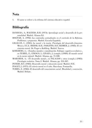 Nota
1. El autor se refiere a la reforma del sistema educativo español.
Bibliografía
BANDURA, A.; WALTERS, R.H. (1974): Aprendizaje social y desarrollo de la per-
sonalidad. Madrid. Alianza Ed.
BOLÍVAR, A. (1992): Los contenidos actitudinales en el currículo de la Reforma.
Problemas y propuestas. Madrid. Escuela Española.
GILLIGAN, C. (1985): La moral y la teoría. Psicología del desarrollo femenino.
México. F.C.E. HERSH, R.H.; PAOLITTO, D.P.; REIMER, J. (1984): El cre-
cimiento moral. De Piaget a Kohlberg. Madrid. Narcea.
KOHLBERG, L.: «Estadios morales y moralización. Enfoque cognitivo-evolutivo»,
en TURIEL, E.; ENESCO, I.; LINAZA, J. (compls.) (1989): El mundo social
en la mente infantil. Madrid. Alianza, pp. 71-100.
MARCHESI, A.: «El desarrollo moral», en PALACIOS y otros (compls.) (1983):
Psicología evolutiva. Tomo 2. Madrid. Alianza, pp. 351-387.
PETERS, R.S. (1984): Desarrollo moral y educación moral. Madrid. FCE.
PIAGET, J. (1971): El criterio moral en el niño. Barcelona. Fontanella.
TURIEL, E. (1984): El desarrollo del conocimiento social. Moralidad y convención.
Madrid. Debate.
55
 