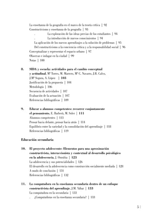 La enseñanza de la geografía en el marco de la teoría crítica | 92
Constructivismo y enseñanza de la geografía | 93
. La exploración de las ideas previas de los estudiantes | 94
. La introducción de nuevos conocimientos | 94
La aplicación de los nuevos aprendizajes a la solución de problemas | 95
Del constructivismo a la conciencia crítica y a la responsabilidad social | 96
Conceptualizar y representar el espacio urbano | 97
Observar e indagar en la ciudad | 99
Notas | 100
8. SIDA y escuela: actividades para el cambio conceptual
y actitudinal, Mª Torres, M. Marrero, Mª C. Navarro, J.R. Calvo,
J.Mª Segura, A. López | 103
Justificación de la propuesta | 104
Metodología | 106
Secuencia de actividades | 107
Evaluación de la actuación | 107
Referencias bibliográficas | 109
9. Educar a alumnos competentes: recorrer conjuntamente
el pensamiento, E. Barberà, M. Soler | 111
Alumnos competentes | 113
Pensar hacia delante, pensar hacia atrás | 114
Equilibrio entre la variedad y la consolidación del aprendizaje | 118
Referencias bibliográficas | 119
Educación secundaria
10. El proyecto adolescente: Elementos para una aproximación
constructivista, interaccionista y contextual al desarrollo psicológico
en la adolescencia, J. Onrubia | 123
La adolescencia y sus potencialidades | 126
El desarrollo en la adolescencia como construcción socialmente mediada | 128
A modo de conclusión | 131
Referencias bibliográficas | 132
11. La computadora en la enseñanza secundaria dentro de un enfoque
constructivista del aprendizaje, J.M. Yábar | 133
La computadora en la secundaria | 133
. ¿Computadoras en la enseñanza secundaria? | 133
5
 