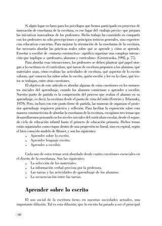 Si algún lugar reclamo para los psicólogos que hemos participado en proyectos de
innovación de enseñanza de la escritura, es ese lugar del «trabajo previo» que prepara
las iniciativas innovadoras de los profesores. Dicho trabajo ha consistido en compartir
con los profesores no sólo prescripciones o principios teóricos generales, sino experien-
cias educativas concretas. Para mejorar la orientación de la enseñanza de la escritura,
fue necesario abordar las prácticas reales sobre qué se aprende y cómo se aprende.
Enseñar a escribir de «manera constructiva» significa organizar una compleja interac-
ción que implique a «profesores, alumnos y currículum» (Czerniewska, 1992, p. 77).
Para abordar esas interacciones, los profesores se deben plantear qué papel otor-
gan a la escritura en el currículum, qué tareas de escritura proponen a los alumnos, qué
materiales usan, cómo evalúan las actividades de escritura, qué aspectos de lo escrito
valoran, qué conocen los niños sobre lo escrito, quién escribe y lee en la clase, qué tex-
tos se trabajan, entre otras cuestiones.
El objetivo de este artículo es abordar algunas de estas cuestiones en los momen-
tos iniciales del aprendizaje, cuando los alumnos comienzan a aprender a escribir.
Nuestro punto de partida es la comprensión del proceso que realiza el alumno en su
aprendizaje, es decir, la escritura desde el punto de vista del niño (Ferreiro y Teberosky,
1979). Pero, incluso con este punto firme de partida, las maneras de organizar el poste-
rior aprendizaje requieren práctica y reflexión. Para facilitar la exposición sobre esta
manera constructivista de abordar la enseñanza de la escritura, escogimos tres temas que
desarrollaremos pensando en los niveles iniciales del currículum escolar, desde el segun-
do ciclo de educación infantil hasta el primero de educación primaria. Dichos temas
están organizados como etapas dentro de una progresión no lineal, sino en espiral, según
el bien conocido modelo de Bruner, y son los siguientes:
. Aprender sobre lo escrito.
. Aprender lenguaje escrito.
. Aprender a escribir.
Cada uno de estos temas será abordado desde cuatro cuestiones esenciales en
el diseño de la enseñanza. Son las siguientes:
. La selección de los materiales.
. La información verbal provista por la profesora.
. Las tareas y las actividades de aprendizaje de los alumnos.
. La secuenciación entre las tareas.
Aprender sobre lo escrito
El uso social de la escritura tiene, en nuestras sociedades actuales, una
importante difusión. Tal es esta difusión, que lo escrito ha pasado a ser el principal
60
 