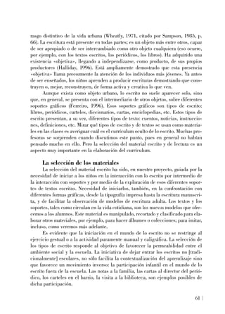 rasgo distintivo de la vida urbana (Wheatly, 1971, citado por Sampson, 1985, p.
66). La escritura está presente en todas partes; es un objeto más entre otros, capaz
de ser apropiado o de ser intercambiado como otro objeto cualquiera (eso ocurre,
por ejemplo, con los textos escritos, los periódicos, los libros). Ha adquirido una
existencia «objetiva», llegando a independizarse, como producto, de sus propios
productores (Halliday, 1996). Está ampliamente demostrado que esta presencia
«objetiva» llama precozmente la atención de los individuos más jóvenes. Ya antes
de ser enseñados, los niños aprenden a producir escrituras demostrando que cons-
truyen o, mejor, reconstruyen, de forma activa y creativa lo que ven.
Aunque exista como objeto urbano, lo escrito no suele aparecer solo, sino
que, en general, se presenta con el intermediario de otros objetos, sobre diferentes
soportes gráficos (Ferreiro, 1996). Esos soportes gráficos son tipos de escrito:
libros, periódicos, carteles, diccionarios, cartas, enciclopedias, etc. Estos tipos de
escrito presentan, a su vez, diferentes tipos de texto: cuentos, noticias, instruccio-
nes, definiciones, etc. Mirar qué tipos de escrito y de textos se usan como materia-
les en las clases es averiguar cuál es el currículum oculto de lo escrito. Muchas pro-
fesoras se sorprenden cuando discutimos este punto, pues en general no habían
pensado mucho en ello. Pero la selección del material escrito y de lectura es un
aspecto muy importante en la elaboración del currículum.
La selección de los materiales
La selección del material escrito ha sido, en nuestro proyecto, guiada por la
necesidad de iniciar a los niños en la interacción con lo escrito por intermedio de
la interacción con soportes y por medio de la exploración de esos diferentes sopor-
tes de textos escritos. Necesidad de iniciarlos, también, en la confrontación con
diferentes formas gráficas, desde la tipografía impresa hasta la escritura manuscri-
ta, y de facilitar la observación de modelos de escritura adulta. Los textos y los
soportes, tales como circulan en la vida cotidiana, son los nuevos modelos que ofre-
cemos a los alumnos. Este material es manipulado, recortado y clasificado para ela-
borar otros materiales, por ejemplo, para hacer álbumes o colecciones; para imitar,
incluso, como veremos más adelante.
Es evidente que la iniciación en el mundo de lo escrito no se restringe al
ejercicio gestual o a la actividad puramente manual y caligráfica. La selección de
los tipos de escrito responde al objetivo de favorecer la permeabilidad entre el
ambiente social y la escuela. La iniciativa de dejar entrar los escritos no [tradi-
cionalmente] escolares, no sólo facilita la contextualización del aprendizaje sino
que favorece un movimiento inverso: la participación infantil en el mundo de lo
escrito fuera de la escuela. Las notas a la familia, las cartas al director del perió-
dico, los carteles en el barrio, la visita a la biblioteca, son ejemplos posibles de
dicha participación.
61
 