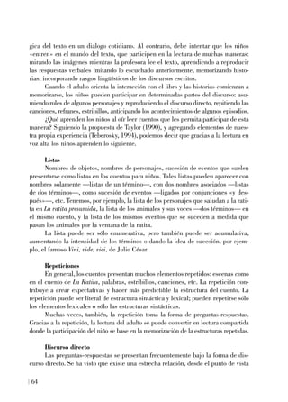 gica del texto en un diálogo cotidiano. Al contrario, debe intentar que los niños
«entren» en el mundo del texto, que participen en la lectura de muchas maneras:
mirando las imágenes mientras la profesora lee el texto, aprendiendo a reproducir
las respuestas verbales imitando lo escuchado anteriormente, memorizando histo-
rias, incorporando rasgos lingüísticos de los discursos escritos.
Cuando el adulto orienta la interacción con el libro y las historias comienzan a
memorizarse, los niños pueden participar en determinadas partes del discurso: asu-
miendo roles de algunos personajes y reproduciendo el discurso directo, repitiendo las
canciones, refranes, estribillos, anticipando los acontecimientos de algunos episodios.
¿Qué aprenden los niños al oír leer cuentos que les permita participar de esta
manera? Siguiendo la propuesta de Taylor (1990), y agregando elementos de nues-
tra propia experiencia (Teberosky, 1994), podemos decir que gracias a la lectura en
voz alta los niños aprenden lo siguiente.
Listas
Nombres de objetos, nombres de personajes, sucesión de eventos que suelen
presentarse como listas en los cuentos para niños. Tales listas pueden aparecer con
nombres solamente —listas de un término—, con dos nombres asociados —listas
de dos términos—, como sucesión de eventos —ligados por conjunciones «y des-
pués»—, etc. Tenemos, por ejemplo, la lista de los personajes que saludan a la rati-
ta en La ratita presumida, la lista de los animales y sus voces —dos términos— en
el mismo cuento, y la lista de los mismos eventos que se suceden a medida que
pasan los animales por la ventana de la ratita.
La lista puede ser sólo enumerativa, pero también puede ser acumulativa,
aumentando la intensidad de los términos o dando la idea de sucesión, por ejem-
plo, el famoso Vini, vide, vici, de Julio César.
Repeticiones
En general, los cuentos presentan muchos elementos repetidos: escenas como
en el cuento de La Ratita, palabras, estribillos, canciones, etc. La repetición con-
tribuye a crear expectativas y hacer más predictible la estructura del cuento. La
repetición puede ser literal de estructura sintáctica y lexical; pueden repetirse sólo
los elementos lexicales o sólo las estructuras sintácticas.
Muchas veces, también, la repetición toma la forma de preguntas-respuestas.
Gracias a la repetición, la lectura del adulto se puede convertir en lectura compartida
donde la participación del niño se base en la memorización de la estructuras repetidas.
Discurso directo
Las preguntas-respuestas se presentan frecuentemente bajo la forma de dis-
curso directo. Se ha visto que existe una estrecha relación, desde el punto de vista
64
 