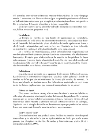 del aprendiz, entre discurso directo (o citación de las palabras de otro) y lenguaje
escrito. Los cuentos con discurso directo (que se aprenden previamente al discur-
so indirecto) con estructuras que se repiten permiten también hacer más predicti-
ble la estructura del cuento y facilitan la lectura compartida.
El discurso directo pivota alrededor del verbo declarativo decir (contar, expli-
car, hablar, responder, preguntar, etc.).
Vocabulario
La lectura de cuentos es una fuente de aprendizaje de vocabulario.
Evidentemente, no es la única. En el contexto de referencia extralingüística direc-
ta, el desarrollo del vocabulario pivota alrededor del verbo apelativo se llama o
alrededor del existencial es en el contexto de es un. El artículo un tiene la función
de nombrar (en cambio, el artículo definido el/la sirve para señalar).
En el contexto de referencia creada por el libro (indirecta), el aprendizaje del
vocabulario cambia de contexto: pasa de la relación nombre-cosa a la relación nom-
bre-nombre. Es decir, pasa al desarrollo de la mención de las palabras de forma
más autónoma (y menos ligada al contexto de uso). En este caso, el desarrollo del
vocabulario pivota sobre el verbo quiere decir (x quiere decir y), donde la referen-
cia de un nombre no es la cosa sino otro nombre.
Definiciones
Esta relación de mención suele aparecer dentro mismo del libro de cuento.
La definición es estrictamente lingüística: «palabras sobre palabras», donde un
nombre se define por otro en detrimento de la cosa (de señalar, de mostrar). La
forma verbal suele ser también es un. Las definiciones nos introducen en el terre-
no de las futuras explicaciones que pueden ir acompañadas de un porque.
Formas de decir
El recurso a canciones, rimas y aliteraciones focalizan la atención del niño no
sólo sobre el contenido sino también sobre la forma de las palabras. De la misma
manera que los juegos verbales (adivinanzas, refranes, canciones, dichos, etc.), el
texto de los libros refuerza la atención hacia el sistema de sonidos de la lengua.
Siguiendo con el ejemplo de La Ratita, las onomatopeyas que producen los anima-
les es una manera de llamar la atención sobre el aspecto sonoro.
Decir y querer decir
Escuchar leer en voz alta ayuda al niño a focalizar su atención sobre lo que el
texto «dice» y no sólo sobre lo que se «quiere decir», es decir, que ayuda a com-
prender que el registro escrito «fija» la palabra y diferencia entre sentido literal e
interpretación (Olson, 1994).
65
 