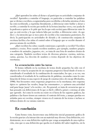 ¿Qué aprenden los niños al dictar o al participar en actividades conjuntas de
escribir? Aprenden a controlar el lenguaje, en particular a controlar las palabras
que se dictan o escriben, a segmentarlas para escribirlas o dictarlas mientras el otro
las está escribiendo, a repetirlas literalmente, a diferenciar entre hablar y dictar o
escribir, a controlar lo escrito por medio de la lectura (muchas veces, con ayuda de
la profesora a quien se le pide que lea lo que está escrito) para diferenciar entre lo
que ya está escrito y lo que todavía falta por escribir, a diferenciar entre «lo que
dice» y la intención que se tuvo antes de escribir o los comentarios posteriores. Es
decir, la participación en actividades de dictado y de construcción conjunta de
escritura facilita a los niños el control sobre el lenguaje que se escribe durante el
proceso mismo de escribirlo.
¿Qué escriben los niños cuando comienzan a aprender a escribir? Escriben
nombres y textos. Pero cuando escriben nombres, por ejemplo, nombres propios
o nombres de animales, juguetes, etc., se trata de una lista de nombres dentro de
una categoría. También escriben textos de diversos géneros: cuentos, noticias,
cartas, poesías. La elección de nombres o textos depende de los objetivos de
enseñanza.
La secuenciación entre las tareas
Si hemos influido en la escritura de textos desde pequeños ha sido con el
objetivo de evitar la aceptación de un esquema progresivo lineal donde el texto es
considerado el resultado de la combinación de enunciados, los que, a su vez, son
considerados el resultado de la combinación de palabras, encaradas como la com-
binación de letras en una especie de juego de construcción o de encaje (Desbordes,
1990). Son frecuentes estos esquemas progresivos en la enseñanza; otro esquema
típico es «primero las vocales, luego las consonantes», o «primero una actividad
oral para luego ‘pasar’ a lo escrito», etc. En general, se trata de secuencias que se
han pensado con deficiciones de lo que es fácil y difícil a priori y externas al niño
que aprende. Así como lo escrito no existe en sí fuera de los soportes gráficos, las
palabras o las frases tienen un contexto: el contexto del texto, y aunque puedan ser
aisladas para ser escritas, siempre vienen en el contexto de los textos e incluso se
definen dentro de ese mismo contexto.
En conclusión
Como hemos visto, favorecemos una definición inicial puramente gráfica de
lo escrito gracias a la interacción con un material muy diverso. Esta definición, evi-
dentemente, no es una definición explícita que venga acompañada de una explica-
ción, sino que es una definición que queda en el ámbito del saber implícito, sin la
68
 