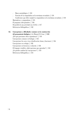 . Marco metodológico | 133
. Función de la computadora en la enseñanza secundaria | 134
. Condiciones que debe cumplir la computadora en la enseñanza secundaria | 134
Matemáticas y computadoras | 135
El programa cabri-géomètre | 136
Desarrollo de una actividad con el (CG) | 137
Referencias bibliográficas | 142
12. Concepciones y dificultades comunes en la construcción
del pensamiento biológico, J. de Manuel, R. Grau | 143
¿Por qué generamos ideas espontáneas? | 144
Concepciones comunes en biología | 145
Concepciones los seres vivos (clasificación, forma y funciones) | 146
Concepciones en ecología | 148
Concepciones en herencia y evolución | 150
El lenguaje científico: ¿Qué queremos que aprendan? | 152
¿Se pueden cambiar las concepciones? | 153
Referencias bibliográficas | 154
6
 