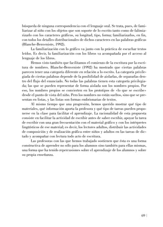 búsqueda de ninguna correspondencia con el lenguaje oral. Se trata, pues, de fami-
liarizar al niño con los objetos que son soporte de lo escrito tanto como de falimia-
rizarlo con los caracteres gráficos, su longitud, tipo, forma; familiarizarlos, en fin,
con todos los detalles distribucionales de dichos caracteres en las palabras gráficas
(Blanche-Benveniste, 1992).
La familiarización con lo gráfico va junto con la práctica de escuchar textos
leídos. Es decir, la familiarización con los libros va acompañada por el acceso al
lenguaje de los libros.
Hemos visto también que facilitamos el comienzo de la escritura por la escri-
tura de nombres. Blanche-Benveniste (1992) ha mostrado que ciertas palabras
parecen tener una categoría diferente en relación a lo escrito. La categoría privile-
giada de ciertas palabras depende de la posibilidad de aislarlas, de separarlas den-
tro del flujo del enunciado. No todas las palabras tienen esta categoría privilegia-
da; las que se pueden representar de forma aislada son los nombres propios. Por
eso, los nombres propios se convierten en los prototipos de «lo que se escribe»
desde el punto de vista del niño. Pero los nombres no están sueltos, sino que se pre-
sentan en listas, y las listas son formas embrionarias de textos.
Al mismo tiempo que una progresión, hemos querido mostrar qué tipo de
materiales, qué información aporta la profesora y qué tipo de tareas pueden propo-
nerse en la clase para facilitar el aprendizaje. La racionalidad de esta propuesta
consiste en facilitar la actividad de escribir antes de saber escribir, apoyar la tarea
de escribir con una gran frecuentación con el material gráfico y con los intérpretes
lingüísticos de ese material; es decir, los lectores adultos, distribuir las actividades
de composición y de realización gráfica entre niños y adultos en las tareas de dic-
tado y acompañar con lectura todo acto de escritura.
Las profesoras con las que hemos trabajado sostienen que ésta es una forma
constructiva de aprender no sólo para los alumnos sino también para ellas mismas,
una forma que ha tenido repercusiones sobre el aprendizaje de los alumnos y sobre
su propia enseñanza.
69
 