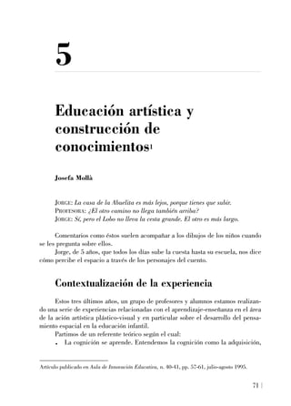 5
Educación artística y
construcción de
conocimientos1
Josefa Mollà
JORGE: La casa de la Abuelita es más lejos, porque tienes que subir.
PROFESORA: ¿El otro camino no llega también arriba?
JORGE: Sí, pero el Lobo no lleva la cesta grande. El otro es más largo.
Comentarios como éstos suelen acompañar a los dibujos de los niños cuando
se les pregunta sobre ellos.
Jorge, de 5 años, que todos los días sube la cuesta hasta su escuela, nos dice
cómo percibe el espacio a través de los personajes del cuento.
Contextualización de la experiencia
Estos tres últimos años, un grupo de profesores y alumnos estamos realizan-
do una serie de experiencias relacionadas con el aprendizaje-enseñanza en el área
de la ación artística plástico-visual y en particular sobre el desarrollo del pensa-
miento espacial en la educación infantil.
Partimos de un referente teórico según el cual:
. La cognición se aprende. Entendemos la cognición como la adquisición,
71
Artículo publicado en Aula de Innovación Educativa, n. 40-41, pp. 57-61, julio-agosto 1995.
 
