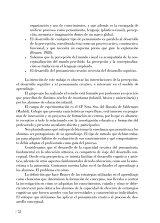 organización y uso de conocimientos, y que además es la encargada de
unificar procesos como pensamiento, lenguaje (plástico-visual), percep-
ción, memoria e imaginación dentro de un marco global.
. El desarrollo de cualquier tipo de pensamiento es paralelo al desarrollo
de la percepción, considerada ésta como un proceso activo, constructivo,
funcional, y que necesita un esquema previo que guíe la exploración
(Bruner, 1988).
. Sabemos que la percepción del mundo visual va acompañada de la con-
ceptualización del mundo percibido. La percepción y la conceptualiza-
ción se traducen en el lenguaje empleado.
. El desarrollo del pensamiento creativo necesita del desarrollo cognitivo.
La intención de este trabajo es observar las interrelaciones de la percepción,
el desarrollo cognitivo y el pensamiento creativo, e intervenir en el modelo de
aprendizaje.
El grupo que ha realizado el estudio está formado por profesores en ejercicio
que procedían de distintos niveles de enseñanza (infantil, básica y universitaria) y
por los alumnos de educación infantil.
El campo de experimentación es el CP Ntra. Sra. del Rosario de Valdemoro
(Madrid). Colegio que presenta características específicas, está inmerso en progra-
mas de innovación y en proyectos de formación en centros, por lo que es altamen-
te receptivo a todo lo relacionado con la investigación educativa y formación del
profesorado y presenta un talante abierto y participativo.
Nos planteábamos qué enfoque debía tomar la enseñanza que permitiera a los
alumnos ser protagonistas de su aprendizaje. El tipo de método que debían traba-
jar para adquirir hábitos de evaluación de sus conocimientos y qué comportamien-
to debía adoptar el profesorado como guía del proceso.
Consideramos que el desarrollo de la capacidad creativa del pensamiento,
fundamental en la educación artística, es compañera de viaje del desarrollo con-
ceptual. Desde esta perspectiva, se intenta facilitar el desarrollo cognitivo y artís-
tico, además de otros aspectos fundamentales de toda educación, como son la auto-
estima o la autonomía. Centramos nuestra labor en el facilitarles el aprendizaje a
los alumnos. El problema era cómo.
La definición que hace Bruner de las estrategias utilizadas en el aprendizaje
como elementos que determinan la formación de conceptos, nos llevaba a centrar
la investigación en cómo se adquirían los conocimientos, cuándo y cómo se debe-
ría intervenir para dotar a los alumnos de la capacidad de elección de estrategias
cognitivas que fuesen acordes con las necesidades y características individuales.
El enfoque que utilizamos fue aplicar el pensamiento creativo al proceso de des-
arrollo conceptual.
72
 