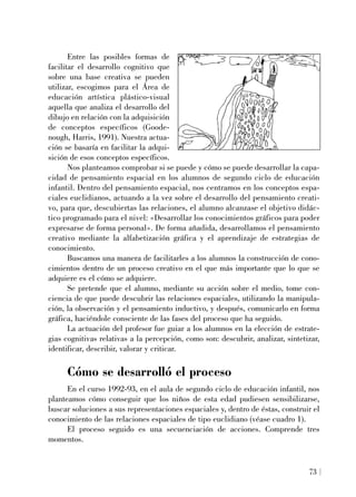Entre las posibles formas de
facilitar el desarrollo cognitivo que
sobre una base creativa se pueden
utilizar, escogimos para el Área de
educación artística plástico-visual
aquella que analiza el desarrollo del
dibujo en relación con la adquisición
de conceptos específicos (Goode-
nough, Harris, 1991). Nuestra actua-
ción se basaría en facilitar la adqui-
sición de esos conceptos específicos.
Nos planteamos comprobar si se puede y cómo se puede desarrollar la capa-
cidad de pensamiento espacial en los alumnos de segundo ciclo de educación
infantil. Dentro del pensamiento espacial, nos centramos en los conceptos espa-
ciales euclidianos, actuando a la vez sobre el desarrollo del pensamiento creati-
vo, para que, descubiertas las relaciones, el alumno alcanzase el objetivo didác-
tico programado para el nivel: «Desarrollar los conocimientos gráficos para poder
expresarse de forma personal». De forma añadida, desarrollamos el pensamiento
creativo mediante la alfabetización gráfica y el aprendizaje de estrategias de
conocimiento.
Buscamos una manera de facilitarles a los alumnos la construcción de cono-
cimientos dentro de un proceso creativo en el que más importante que lo que se
adquiere es el cómo se adquiere.
Se pretende que el alumno, mediante su acción sobre el medio, tome con-
ciencia de que puede descubrir las relaciones espaciales, utilizando la manipula-
ción, la observación y el pensamiento inductivo, y después, comunicarlo en forma
gráfica, haciéndole consciente de las fases del proceso que ha seguido.
La actuación del profesor fue guiar a los alumnos en la elección de estrate-
gias cognitivas relativas a la percepción, como son: descubrir, analizar, sintetizar,
identificar, describir, valorar y criticar.
Cómo se desarrolló el proceso
En el curso 1992-93, en el aula de segundo ciclo de educación infantil, nos
planteamos cómo conseguir que los niños de esta edad pudiesen sensibilizarse,
buscar soluciones a sus representaciones espaciales y, dentro de éstas, construir el
conocimiento de las relaciones espaciales de tipo euclidiano (véase cuadro 1).
El proceso seguido es una secuenciación de acciones. Comprende tres
momentos.
73
 