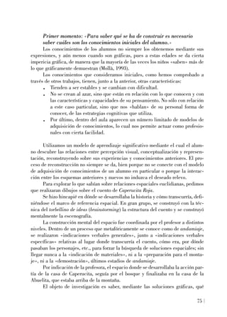 Primer momento: «Para saber qué se ha de construir es necesario
saber cuáles son los conocimientos iniciales del alumno.»
Los conocimientos de los alumnos no siempre los obtenemos mediante sus
expresiones, y aún menos cuando son gráficas, pues a estas edades se da cierta
impericia gráfica, de manera que la mayoría de las veces los niños «saben» más de
lo que gráficamente demuestran (Mollà, 1993).
Los conocimientos que consideramos iniciales, como hemos comprobado a
través de otros trabajos, tienen, junto a la anterior, otras características:
. Tienden a ser estables y se cambian con dificultad.
. No se crean al azar, sino que están en relación con lo que conocen y con
las características y capacidades de su pensamiento. No sólo con relación
a este caso particular, sino que nos «hablan» de su personal forma de
conocer, de las estrategias cognitivas que utiliza.
. Por último, dentro del aula aparecen un número limitado de modelos de
adquisición de conocimientos, lo cual nos permite actuar como profesio-
nales con cierta facilidad.
Utilizamos un modelo de aprendizaje significativo mediante el cual el alum-
no descubre las relaciones entre percepción visual, conceptualización y represen-
tación, reconstruyendo sobre sus experiencias y conocimientos anteriores. El pro-
ceso de reconstrucción no siempre se da, bien porque no se conecte con el modelo
de adquisición de conocimientos de un alumno en particular o porque la interac-
ción entre los esquemas anteriores y nuevos no induzca el deseado relevo.
Para explorar lo que sabían sobre relaciones espaciales euclidianas, pedimos
que realizaran dibujos sobre el cuento de Caperucita Roja.
Se hizo hincapié en dónde se desarrollaba la historia y cómo transcurría, defi-
niéndose el marco de referencia espacial. En gran grupo, se construyó con la téc-
nica del torbellino de ideas (brainstorming) la estructura del cuento y se construyó
mentalmente la escenografía.
La construcción mental del espacio fue coordinada por el profesor a distintos
niveles. Dentro de un proceso que metafóricamente se conoce como de andamiaje,
se realizaron «indicaciones verbales generales», junto a «indicaciones verbales
específicas» relativas al lugar donde transcurría el cuento, cómo era, por dónde
pasaban los personajes, etc., para forzar la búsqueda de soluciones espaciales; sin
llegar nunca a la «indicación de materiales», ni a la «preparación para el monta-
je», ni a la «demostración», últimos estadios de andamiaje.
Por indicación de la profesora, el espacio donde se desarrollaba la acción par-
tía de la casa de Caperucita, seguía por el bosque y finalizaba en la casa de la
Abuelita, que estaba arriba de la montaña.
El objeto de investigación es saber, mediante las soluciones gráficas, qué
75
 