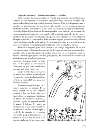 Segundo momento: «Vamos a construir el espacio»
Para construir los conocimientos se realizó una maqueta en plastilina y, por
lo tanto, se construyeron las relaciones espaciales como son en la realidad tridi-
mensional en la que se mueven los alumnos: la única diferencia importante era el
tamaño. La maqueta, que fue construida enteramente por los alumnos, pasó por
diferentes estadios constructivos y más tarde fue desmontada siguiendo la dinámi-
ca manipulativa de los alumnos. En estos estadios constructivos, los alumnos fue-
ron ensayando estrategias de construcción tridimensional para adecuar su conoci-
miento de las relaciones euclidianas del espacio a sus esfuerzos de representación.
Siempre se realizó la construcción de la maqueta en gran grupo marcando ellos su
propia dinámica, con la participación de tres o cuatro niños a la vez mientras los
otros observaban y rectificaban, tanto oralmente como mediante la acción.
Éste fue el segundo paso en la secuencia de trabajo programado. Se insistió
con instrucciones verbales en la construcción del espacio; nunca se intervino direc-
tamente, sólo se guió al alumno haciéndole consciente de las relaciones entre los
árboles y el suelo (por qué no se caían, por ejemplo). Lo mismo se hizo con relación
a las chimeneas; se salió al patio y se
buscaron chimeneas sobre los teja-
dos, se les pidió su descripción,
cómo eran, de qué color, dónde esta-
ban, por qué no se caían, etc.
Piaget estudió la capacidad de
los niños para utilizar como referen-
cia espacial elementos horizontales y
verticales, capacidad que pasa por
diversos estadios.
Podemos comprobar que en el
primer momento los dibujos de los
niños estaban en los dos primeros
estadios a los que hace referencia
Piaget. Esto es, un primer estadio con
un marco de referencia general, la
hoja del papel y un segundo estadio
de mayor definición del marco de
referencia en el que aparecen marcos
de referencia locales, definidos por el
perfil de la montaña o el camino,
colocando perpendicularmente los
árboles a ellos, o con relación a los
tejados en el caso de las chimeneas.
77
 
