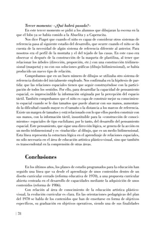 Tercer momento: «¿Qué habrá pasado?»
En este tercer momento se pidió a los alumnos que dibujaran la escena en la
que el lobo ya se había comido a la Abuelita y a Caperucita.
Nos dice Piaget que cuando el niño es capaz de considerar otros sistemas de
referencia pasa al siguiente estadio del desarrollo, que ocurre cuando el niño se da
cuenta de la necesidad de algún sistema de referencia diferente al anterior. Para
nosotros era el perfil de la montaña y el del tejado de las casas. En este caso era
observar si después de la construcción de la maqueta de plastilina, al tener que
relacionar los árboles (dirección, proporción, etc.) con una construcción tridimen-
sional (maqueta) y no con sus soluciones gráficas (dibujo bidimiensional), se había
producido un nuevo tipo de relación.
Comprobamos que en un buen número de dibujos se utilizaba otro sistema de
referencia distinto del inicialmente empleado. Nos confirmaba en la hipótesis de par-
tida: que las relaciones espaciales tienen que seguir construyéndose con la partici-
pación de todos los sentidos. Por ello, para desarrollar la capacidad de pensamiento
espacial, es imprescindible la información originada por la percepción del espacio
táctil. También comprobamos que el niño es capa de construir mejor su conocimien-
to espacial cuando se le dan tamaños que puede abarcar con sus manos, aumentan-
do la dificultad cuando mayor es el tamaño o la distancia a los marcos de referencia.
Existe un margen de tamaños y está relacionado con lo que ellos pueden construir con
sus manos, con la información táctil, insustituible para la «construcción de conoci-
mientos» espaciales de tipo euclidiano; por lo tanto, del desarrollo del pensamiento
espacial. Este pensamiento, que sigue una dirección lógica, se genera de la acción en
un medio tridimensional y es «traducida» al dibujo, que es un medio bidimensional.
Esta línea representa la estructura lógica en el aprendizaje de relaciones espaciales,
no sólo necesaria en el área de educación artística plástico-visual, sino que también
es transcendental en la comprensión de otras áreas.
Conclusiones
En los últimos años, los planes de estudio programados para la educación han
seguido una línea que va desde el aprendizaje de unos contenidos dentro de un
diseño curricular cerrado (reforma educativa de 1970), a una propuesta curricular
abierta centrada en el desarrollo de capacidades mediante la adquisición de unos
contenidos (reforma de 1986).
Con relación al área de conocimiento de la educación artística plástico-
visual, la evolución curricular es clara. En las orientaciones pedagógicas del plan
del 1970 se habla de los contenidos que han de enseñarse en forma de objetivos
específicos, su graduación en objetivos operativos, siendo una de sus finalidades
78
 
