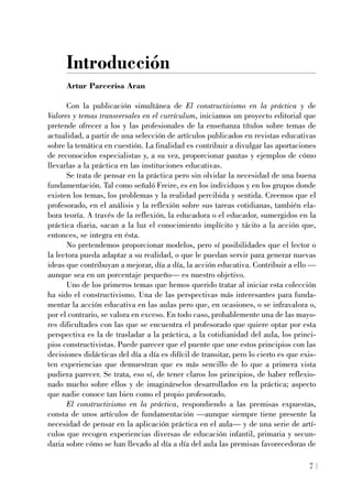 Introducción
Artur Parcerisa Aran
Con la publicación simultánea de El constructivismo en la práctica y de
Valores y temas transversales en el currículum, iniciamos un proyecto editorial que
pretende ofrecer a los y las profesionales de la enseñanza títulos sobre temas de
actualidad, a partir de una selección de artículos publicados en revistas educativas
sobre la temática en cuestión. La finalidad es contribuir a divulgar las aportaciones
de reconocidos especialistas y, a su vez, proporcionar pautas y ejemplos de cómo
llevarlas a la práctica en las instituciones educativas.
Se trata de pensar en la práctica pero sin olvidar la necesidad de una buena
fundamentación. Tal como señaló Freire, es en los individuos y en los grupos donde
existen los temas, los problemas y la realidad percibida y sentida. Creemos que el
profesorado, en el análisis y la reflexión sobre sus tareas cotidianas, también ela-
bora teoría. A través de la reflexión, la educadora o el educador, sumergidos en la
práctica diaria, sacan a la luz el conocimiento implícito y tácito a la acción que,
entonces, se integra en ésta.
No pretendemos proporcionar modelos, pero sí posibilidades que el lector o
la lectora pueda adaptar a su realidad, o que le puedan servir para generar nuevas
ideas que contribuyan a mejorar, día a día, la acción educativa. Contribuir a ello —
aunque sea en un porcentaje pequeño— es nuestro objetivo.
Uno de los primeros temas que hemos querido tratar al iniciar esta colección
ha sido el constructivismo. Una de las perspectivas más interesantes para funda-
mentar la acción educativa en las aulas pero que, en ocasiones, o se infravalora o,
por el contrario, se valora en exceso. En todo caso, probablemente una de las mayo-
res dificultades con las que se encuentra el profesorado que quiere optar por esta
perspectiva es la de trasladar a la práctica, a la cotidianidad del aula, los princi-
pios constructivistas. Puede parecer que el puente que une estos principios con las
decisiones didácticas del día a día es difícil de transitar, pero lo cierto es que exis-
ten experiencias que demuestran que es más sencillo de lo que a primera vista
pudiera parecer. Se trata, eso sí, de tener claros los principios, de haber reflexio-
nado mucho sobre ellos y de imaginárselos desarrollados en la práctica; aspecto
que nadie conoce tan bien como el propio profesorado.
El constructivismo en la práctica, respondiendo a las premisas expuestas,
consta de unos artículos de fundamentación —aunque siempre tiene presente la
necesidad de pensar en la aplicación práctica en el aula— y de una serie de artí-
culos que recogen experiencias diversas de educación infantil, primaria y secun-
daria sobre cómo se han llevado al día a día del aula las premisas favorecedoras de
7
 