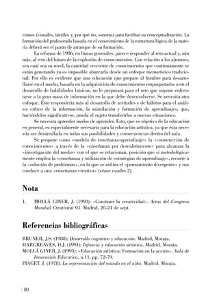 ciones (visuales, táctiles y, por qué no, sonoras) para facilitar su conceptualización. La
formación del profesorado basada en el conocimiento de la estructura lógica de la mate-
ria deberá ser el punto de arranque de su formación.
La reforma de 1986, en líneas generales, parece responder al reto actual y, aún
más, al reto del futuro de la explosión de conocimientos. Con relación a los alumnos,
sea cual sea su nivel, la cantidad creciente de conocimientos que continuamente se
están generando ya es imposible abarcarla desde un enfoque memorístico tradicio-
nal. Por ello es evidente que una educación que prepare al hombre para desarro-
llarse en el medio, basada en la adquisición de conocimientos empaquetados o en el
desarrollo de habilidades básicas, no le preparará para el reto que supone enfren-
tarse a la gran masa de información en la que debe desenvolverse. Se necesita otro
enfoque. Éste respondería más al desarrollo de actitudes y de hábitos para el análi-
sis crítico de la información, la asimilación y formación de aprendizajes, que,
haciéndolos significativos, pueda el sujeto transferirlos a nuevas situaciones.
Se necesita aprender modos de aprender. Esto, que es objetivo de la educación
en general, es especialmente necesario para la educación artística, ya que ésta nece-
sita ser desarrollada en todas sus posibilidades y consecuencias dentro del aula.
Se propone como «modelo de enseñanza-aprendizaje» la «construcción de
conocimientos» a través de la «enseñanza por descubrimiento» para alcanzar la
«investigación del medio» con el que se relacionan, posición que si metodológica-
mente emplea la «enseñanza y utilización de estrategias de aprendizaje», recurre a
la «solución de problemas», en la que se utiliza el «pensamiento divergente» y nos
conduce a una «enseñanza creativa» (véase cuadro 2).
Nota
1. MOLLÁ GINER, J. (1993): «Construir la creatividad». Actas del Congreso
Mundial Creativitat 93. Madrid, 20-24 de sept.
Referencias bibliográficas
BRUNER, J.S. (1988): Desarrollo cognitivo y educación. Madrid, Morata.
HARGREAVES, D.J. (1991): Infancia y educación artística. Madrid. Morata.
MOLLÁ GINER, J. (1993): «Educación artística: Formación en la acción». Aula de
Innovación Educativa, n.11, pp. 72-79.
PIAGET, J. (1978): La representación del mundo en el niño. Madrid. Morata.
80
 