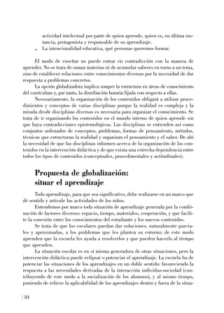 actividad intelectual por parte de quien aprende, quien es, en última ins-
tancia, protagonista y responsable de su aprendizaje.
. La intencionalidad educativa, qué personas queremos formar.
El modo de enseñar no puede entrar en contradicción con la manera de
aprender. No se trata de sumar materias ni de acumular saberes en torno a un tema,
sino de establecer relaciones entre conocimientos diversos por la necesidad de dar
respuesta a problemas concretos.
La opción globalizadora implica romper la estructura en áreas de conocimiento
del currículum y, por tanto, la distribución horaria fijada con respecto a ellas.
Necesariamente, la organización de los contenidos obligará a utilizar proce-
dimientos y conceptos de varias disciplinas porque la realidad es compleja y la
mirada desde disciplinas diversas es necesaria para organizar el conocimiento. Se
trata de ir organizando los contenidos en el mundo interno de quien aprende sin
que haya contradicciones epistemológicas. Las disciplinas se entienden así como
conjuntos ordenados de conceptos, problemas, formas de pensamiento, métodos,
técnicas que estructuran la realidad y organizan el pensamiento y el saber. De ahí
la necesidad de que las disciplinas informen acerca de la organización de los con-
tenidos en la intervención didáctica y de que exista una estrecha dependencia entre
todos los tipos de contenidos (conceptuales, procedimentales y actitudinales).
Propuesta de globalización:
situar el aprendizaje
Todo aprendizaje, para que sea significativo, debe realizarse en un marco que
dé sentido y articule las actividades de los niños.
Entendemos por marco toda situación de aprendizaje generada por la combi-
nación de factores diversos: espacio, tiempo, materiales, cooperación, y que facili-
te la conexión entre los conocimientos del estudiante y los nuevos contenidos.
Se trata de que los escolares puedan dar soluciones, naturalmente parcia-
les y aproximadas, a los problemas que les plantea su entorno; de este modo
aprenden que la escuela les ayuda a resolverlos y que pueden hacerlo al tiempo
que aprenden.
La situación escolar es en sí misma generadora de otras situaciones, pero la
intervención didáctica puede eclipsar o potenciar el aprendizaje. La escuela ha de
potenciar las situaciones de los aprendizajes en un doble sentido: favoreciendo la
respuesta a las necesidades derivadas de la interacción individuo-sociedad (con-
tribuyendo de este modo a la socialización de los alumnos), y al mismo tiempo,
poniendo de relieve la aplicabilidad de los aprendizajes dentro y fuera de la situa-
84
 