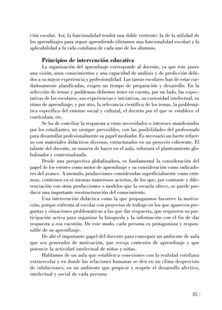 ción escolar. Así, la funcionalidad tendrá una doble vertiente: la de la utilidad de
los aprendizajes para seguir aprendiendo (diríamos una funcionalidad escolar) y la
aplicabilidad a la vida cotidiana de cada uno de los alumnos.
Principios de intervención educativa
La organización del aprendizaje corresponde al docente, ya que éste posee
una visión, unos conocimientos y una capacidad de análisis y de predicción debi-
dos a su mayor experiencia y profesionalidad. Las tareas escolares han de estar cui-
dadosamente planificadas, exigen un tiempo de preparación y desarrollo. En la
selección de temas y problemas debemos tener en cuenta, por un lado, las expec-
tativas de los escolares, sus experiencias e iniciativas, su curiosidad intelectual, su
ritmo de aprendizaje; y por otro, la relevancia científica de los temas, la problemá-
tica específica del entorno social y cultural, el decreto por el que se establece el
currículum, etc.
Se ha de conciliar la respuesta a estas necesidades o intereses manifestados
por los estudiantes, no siempre previsibles, con las posibilidades del profesorado
para desarrollar profesionalmente su papel mediador. Es necesario un fuerte refuer-
zo con materiales didácticos diversos, estructurados en un proyecto coherente. El
talante del docente, su manera de hacer en el aula, reforzará el planteamiento glo-
balizador y contextualizado.
Desde una perspectiva globalizadora, es fundamental la consideración del
papel de los errores como motor de aprendizaje y su consideración como indicado-
res del avance. A menudo, producciones consideradas superficialmente como erró-
neas, contienen en sí mismas numerosos aciertos, de los que, por contraste y dife-
renciación con otras producciones o modelos que la escuela ofrece, se puede pro-
ducir una importante reestructuración del conocimiento.
Una intervención didáctica como la que propugnamos favorece la motiva-
ción, porque enfrenta al escolar con proyectos de trabajo en los que aparecen pre-
guntas y situaciones problemáticas a las que dar respuesta, que requieren su par-
ticipación activa para organizar la búsqueda y la información con el fin de dar
respuesta a esa cuestión. De este modo, cada persona es protagonista y respon-
sable de su aprendizaje.
De ahí el importante papel del docente para conseguir un ambiente de aula
que sea generador de motivación, que recoja contextos de aprendizaje y que
potencie la actividad intelectual de niños y niñas.
Hablamos de un aula que establezca conexiones con la realidad cotidiana
extraescolar y en donde las relaciones humanas se den en un clima desprovisto
de inhibiciones, en un ambiente que propicie y respete el desarrollo afectivo,
intelectual y social de cada persona.
85
 