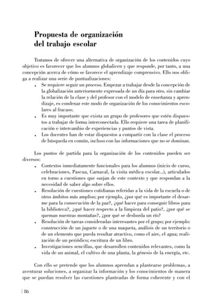 Propuesta de organización
del trabajo escolar
Tratamos de ofrecer una alternativa de organización de los contenidos cuyo
objetivo es favorecer que los alumnos globalicen y que responde, por tanto, a una
concepción acerca de cómo se favorece el aprendizaje comprensivo. Ello nos obli-
ga a realizar una serie de puntualizaciones:
. Se requiere seguir un proceso. Empezar a trabajar desde la concepción de
la globalización anteriormente expresada de un día para otro, sin cambiar
la relación de la clase y del profesor con el modelo de enseñanza y apren-
dizaje, es condenar este modo de organización de los conocimientos esco-
lares al fracaso.
. Es muy importante que exista un grupo de profesores que estén dispues-
tos a trabajar de forma interconectada. Ello requiere una tarea de planifi-
cación e intercambio de experiencias y puntos de vista.
. Los docentes han de estar dispuestos a compartir con la clase el proceso
de búsqueda en común, incluso con las informaciones que no se dominan.
Los puntos de partida para la organización de los contenidos pueden ser
diversos:
. Contextos inmediatamente funcionales para los alumnos (inicio de curso,
celebraciones, Pascua, Carnaval, la visita médica escolar...), articulados
en torno a cuestiones que surjan de este contexto y que respondan a la
necesidad de saber algo sobre ellos.
. Resolución de cuestiones cotidianas referidas a la vida de la escuela o de
otros ámbitos más amplios; por ejemplo, ¿por qué es importante el desar-
me para la consecución de la paz?, ¿qué hacer para conseguir libros para
la biblioteca?, ¿qué hacer respecto a la limpieza del patio?, ¿por qué se
queman nuestras montañas?, ¿por qué se desborda un río?
. Resolución de tareas consideradas interesantes por el grupo; por ejemplo:
construcción de un juguete o de una maqueta, análisis de un territorio o
de un elemento que pueda resultar atractivo, como el aire, el agua; reali-
zación de un periódico; escritura de un libro.
. Investigaciones sencillas, que desarrollen contenidos relevantes, como la
vida de un animal, el cultivo de una planta, la génesis de la energía, etc.
Con ello se pretende que los alumnos aprendan a plantearse problemas, a
aventurar soluciones, a organizar la información y los conocimientos de manera
que se puedan resolver las cuestiones planteadas de forma coherente y con el
86
 