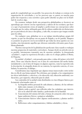 grado de complejidad que sea posible. Los proyectos de trabajo se centran en la
organización de actividades y en los procesos que se ponen en marcha para
poder dar respuesta a una cuestión o para poder abordar un plan con la finali-
dad de resolver algo.
En resumen, trabajar desde una perspectiva globalizadora es favorecer un
aprendizaje que conecte con las experiencias y saberes de los escolares, que fuer-
ce a que el pensamiento crezca al ampliar y perfeccionar sus concepciones sobre
el mundo que les rodea, utilizando para ello la cultura establecida sin distinciones
por su procedencia de área o disciplina, y todo ello, en marcos que tengan sentido
para los niños.
En cualquier caso, globalizar no es un trabajo interdisciplinar, propio del
experto, ya que las disciplinas son un punto de llegada y no de partida. Tampoco
es acometer un proyecto con la necesidad de que todas las áreas aporten sus con-
tenidos, sino únicamente aquellas que ofrezcan contenidos relevantes para el pro-
blema planteado.
Nuestra concepción de la globalización queda más clara cuando se trabajan
nuestras propuestas de materiales curriculares. Aunque desde un artículo esto no
es posible, intentaremos transmitir una de nuestras unidades, la denominada
«¡Cuídate!», según la experiencia llevada a cabo en el colegio público L'Horta,
de Paiporta.
La unidad «¡Cuídate!» está pensada para niños y niñas del primer ciclo (6-8
años). Tiene una relación directa con el área de conocimiento del medio funda-
mentalmente y con el área de lenguas en algunos aspectos, como la expresión oral,
la descripción, la ortografía dentro de un contexto, la expresión correcta, el voca-
bulario, la narración, el diálogo...
Consideramos muy importante que algunos temas transversales estén inclui-
dos en ella de una forma natural. Nos referimos, por ejemplo, a los comportamien-
tos éticos individuales y colectivos, a la educación vial, educación ambiental, coe-
ducación y, por supuesto, educación para la salud.
Los contenidos de la unidad están distribuidos en cinco bloques básicos per-
fectamente relacionados entre sí:
1. La biografía médica personal de cada alumno y alumna y de las enferme-
dades más comunes en la infancia.
2. ¿Quién cuida a quién?, una reflexión sobre los cuidadores que intervie-
nen en la salud del niño: familia y profesionales de la Sanidad.
3. Conocimiento del entorno del niño y formas de actuación sobre éste para
lograr ambientes físicos y psíquicos saludables.
4. Conocimientos básicos sobre algunos medicamentos y plantas medici-
nales.
5. Reflexiones sobre comportamientos y hábitos saludables y éticos.
87
 