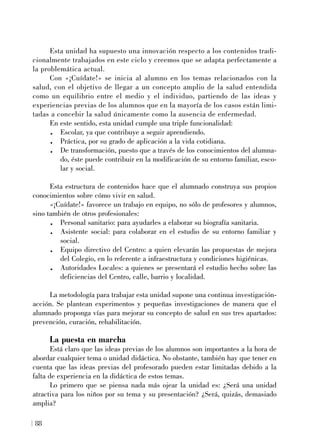 Esta unidad ha supuesto una innovación respecto a los contenidos tradi-
cionalmente trabajados en este ciclo y creemos que se adapta perfectamente a
la problemática actual.
Con «¡Cuídate!» se inicia al alumno en los temas relacionados con la
salud, con el objetivo de llegar a un concepto amplio de la salud entendida
como un equilibrio entre el medio y el individuo, partiendo de las ideas y
experiencias previas de los alumnos que en la mayoría de los casos están limi-
tadas a concebir la salud únicamente como la ausencia de enfermedad.
En este sentido, esta unidad cumple una triple funcionalidad:
. Escolar, ya que contribuye a seguir aprendiendo.
. Práctica, por su grado de aplicación a la vida cotidiana.
. De transformación, puesto que a través de los conocimientos del alumna-
do, éste puede contribuir en la modificación de su entorno familiar, esco-
lar y social.
Esta estructura de contenidos hace que el alumnado construya sus propios
conocimientos sobre cómo vivir en salud.
«¡Cuídate!» favorece un trabajo en equipo, no sólo de profesores y alumnos,
sino también de otros profesionales:
. Personal sanitario: para ayudarles a elaborar su biografía sanitaria.
. Asistente social: para colaborar en el estudio de su entorno familiar y
social.
. Equipo directivo del Centro: a quien elevarán las propuestas de mejora
del Colegio, en lo referente a infraestructura y condiciones higiénicas.
. Autoridades Locales: a quienes se presentará el estudio hecho sobre las
deficiencias del Centro, calle, barrio y localidad.
La metodología para trabajar esta unidad supone una continua investigación-
acción. Se plantean experimentos y pequeñas investigaciones de manera que el
alumnado proponga vías para mejorar su concepto de salud en sus tres apartados:
prevención, curación, rehabilitación.
La puesta en marcha
Está claro que las ideas previas de los alumnos son importantes a la hora de
abordar cualquier tema o unidad didáctica. No obstante, también hay que tener en
cuenta que las ideas previas del profesorado pueden estar limitadas debido a la
falta de experiencia en la didáctica de estos temas.
Lo primero que se piensa nada más ojear la unidad es: ¿Será una unidad
atractiva para los niños por su tema y su presentación? ¿Será, quizás, demasiado
amplia?
88
 