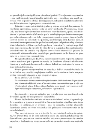 un aprendizaje lo más significativo y funcional posible. El conjunto de experiencias
—que evidentemente también podría haber sido otro— constituye una manifesta-
ción de cómo es posible, además de enriquecedor, trabajar en el aula tomando como
uno de los referentes la perspectiva constructivista.
Ésta ofrece una explicación integradora y potente acerca de los procesos de
enseñanza–aprendizaje, aunque sería un error mitificarla. Precisamente, César
Coll, uno de los especialistas más reconocidos sobre la materia, apunta esta refle-
xión en el primer artículo. Coll señala que la psicología proporciona un marco pero
que su función como referente debe compaginarse con otras perspectivas (reflexión
sobre el modelo de sociedad y de persona, epistemología, etc.). En todo caso, el
constructivismo supone cambios profundos en el papel del profesorado y el mismo
título del artículo, «¿Cómo enseñar lo que ha de construirse?», nos indica que Coll
tiene muy en cuenta la cuestión de cómo llevar a la práctica los planteamientos
constructivistas. Su artículo —y algunos otros— hace referencia al proceso de
reforma del sistema educativo español que, precisamente, se ha basado en gran
parte en la perspectiva constructivista.
El segundo artículo, de J.I. Pozo, supone una interesante respuesta a algunas
críticas suscitadas por la puesta en marcha de la reforma educativa citada ante-
riormente y, analizando los deseos de «volver a lo básico», contrapone la potencia-
lidad del constructivismo.
Hemos querido recoger también un texto de A. Bolívar sobre el desarrollo de
las actitudes; una cuestión compleja que también puede analizarse desde una pers-
pectiva constructivista como la que propone el autor.
En su artículo, Coll escribe:
No creemos que exista una metodología didáctica constructivista; lo que hay es
una estrategia didáctica general de naturaleza constructivista que se rige por
el principio de ajuste de la ayuda pedagógica y que puede concretarse en múl-
tiples metodologías didácticas particulares según el caso.
Precisamente el resto de artículos que reproducimos son muestras de esta
diversidad a partir de unos principios compartidos.
Hemos incluido dos artículos de educación infantil sobre el aprendizaje
de la escritura y la educación artística. Son experiencias referidas a dos áreas
distintas —o subáreas, si se prefiere— que, en conjunto, resultan altamente
ilustrativas acerca de cómo desarrollar los principios constructivistas en la
escuela infantil.
Algo parecido sucede con la selección de experiencias de educación prima-
ria. Un artículo trata de un tema transversal desde una opción globalizadora; otro
desarrolla una propuesta de ciencias sociales; uno más expone un tema de ciencias
naturales y, finalmente, se recoge un artículo, no menos interesante, que centra la
8
 