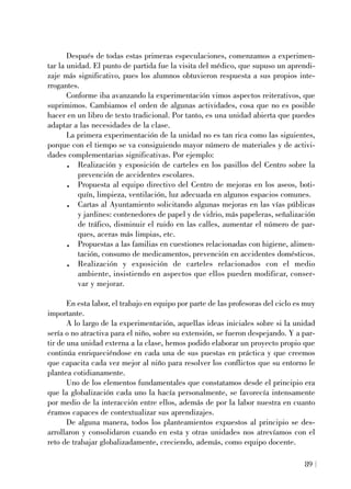 Después de todas estas primeras especulaciones, comenzamos a experimen-
tar la unidad. El punto de partida fue la visita del médico, que supuso un aprendi-
zaje más significativo, pues los alumnos obtuvieron respuesta a sus propios inte-
rrogantes.
Conforme iba avanzando la experimentación vimos aspectos reiterativos, que
suprimimos. Cambiamos el orden de algunas actividades, cosa que no es posible
hacer en un libro de texto tradicional. Por tanto, es una unidad abierta que puedes
adaptar a las necesidades de la clase.
La primera experimentación de la unidad no es tan rica como las siguientes,
porque con el tiempo se va consiguiendo mayor número de materiales y de activi-
dades complementarias significativas. Por ejemplo:
. Realización y exposición de carteles en los pasillos del Centro sobre la
prevención de accidentes escolares.
. Propuesta al equipo directivo del Centro de mejoras en los aseos, boti-
quín, limpieza, ventilación, luz adecuada en algunos espacios comunes.
. Cartas al Ayuntamiento solicitando algunas mejoras en las vías públicas
y jardines: contenedores de papel y de vidrio, más papeleras, señalización
de tráfico, disminuir el ruido en las calles, aumentar el número de par-
ques, aceras más limpias, etc.
. Propuestas a las familias en cuestiones relacionadas con higiene, alimen-
tación, consumo de medicamentos, prevención en accidentes domésticos.
. Realización y exposición de carteles relacionados con el medio
ambiente, insistiendo en aspectos que ellos pueden modificar, conser-
var y mejorar.
En esta labor, el trabajo en equipo por parte de las profesoras del ciclo es muy
importante.
A lo largo de la experimentación, aquellas ideas iniciales sobre si la unidad
sería o no atractiva para el niño, sobre su extensión, se fueron despejando. Y a par-
tir de una unidad externa a la clase, hemos podido elaborar un proyecto propio que
continúa enriqueciéndose en cada una de sus puestas en práctica y que creemos
que capacita cada vez mejor al niño para resolver los conflictos que su entorno le
plantea cotidianamente.
Uno de los elementos fundamentales que constatamos desde el principio era
que la globalización cada uno la hacía personalmente, se favorecía intensamente
por medio de la interacción entre ellos, además de por la labor nuestra en cuanto
éramos capaces de contextualizar sus aprendizajes.
De alguna manera, todos los planteamientos expuestos al principio se des-
arrollaron y consolidaron cuando en esta y otras unidades nos atrevíamos con el
reto de trabajar globalizadamente, creciendo, además, como equipo docente.
89
 