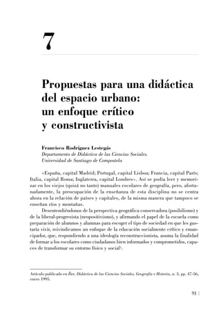7
Propuestas para una didáctica
del espacio urbano:
un enfoque crítico
y constructivista
Francisco Rodríguez Lestegás
Departamento de Didáctica de las Ciencias Sociales.
Universidad de Santiago de Compostela
«España, capital Madrid; Portugal, capital Lisboa; Francia, capital París;
Italia, capital Roma; Inglaterra, capital Londres». Así se podía leer y memori-
zar en los viejos (quizá no tanto) manuales escolares de geografía, pero, afortu-
nadamente, la preocupación de la enseñanza de esta disciplina no se centra
ahora en la relación de países y capitales, de la misma manera que tampoco se
enseñan ríos y montañas.
Desentendiéndonos de la perspectiva geográfica conservadora (posibilismo) y
de la liberal-progresista (neopositivismo), y afirmando el papel de la escuela como
preparación de alumnos y alumnas para escoger el tipo de sociedad en que les gus-
taría vivir, reivindicamos un enfoque de la educación socialmente crítico y eman-
cipador, que, respondiendo a una ideología reconstruccionista, asuma la finalidad
de formar a los escolares como ciudadanos bien informados y comprometidos, capa-
ces de transformar su entorno físico y social1.
91
Artículo publicado en Íber. Didáctica de las Ciencias Sociales, Geografía e Historia, n. 3, pp. 47-56,
enero 1995.
 