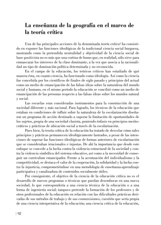 La enseñanza de la geografía en el marco de
la teoría crítica
Una de las principales acciones de la denominada teoría crítica2 ha consisti-
do en exponer las funciones ideológicas de la tradicional ciencia social burguesa,
mostrando como la pretendida neutralidad y objetividad de la ciencia social de
base positivista no es más que una cortina de humo que, en realidad, sólo sirve para
enmascarar los intereses de la clase dominante, a la vez que asocia a la racionali-
dad un tipo de dominación política determinada y no reconocida.
En el campo de la educación, los teóricos críticos han estudiado de qué
manera ésta, en cuanto ciencia, ha funcionado como ideología. Así como la ciencia
fue concebida por los científicos de finales de siglo pasado y principios del actual
como un medio de emancipación de las falsas ideas sobre la naturaleza del mundo
social y humano, en el mismo período la educación se concibió como un medio de
emancipación de las personas respecto a las falsas ideas sobre los mundos natural
y social.
Las escuelas eran consideradas instrumentos para la construcción de una
sociedad diferente y más racional. Para lograrlo, los técnicos de la educación que
estaban en condiciones de influir sobre la naturaleza de la escolarización diseña-
ron un programa de acción destinado a superar la limitación de oportunidades de
los sujetos, propia de una sociedad clasista, poniendo énfasis en principios merito-
cráticos y prácticas de ubicación social a través de la escolarización.
Pues bien, la teoría crítica de la educación ha tratado de desvelar cómo tales
principios y prácticas permanecen ideológicamente lastrados, a pesar de las inten-
ciones de superar las funciones ideológicas de formas anteriores de escolarización
que se consideraban irracionales e injustas. De ahí la importancia que desde este
enfoque se concede a la lucha contra la violencia estructural de la sociedad y con-
tra la violencia simbólica del sistema educativo, así como a la necesidad de conse-
guir un currículum emancipador. Frente a la acentuación del individualismo y la
competitividad, se destaca el valor de la cooperación, la solidaridad y la lucha con-
tra la injusticia, comprometiéndose en una metodología de enseñanza-aprendizaje
participativa y canalizadora de contenidos socialmente útiles.
Por consiguiente, el objetivo de la ciencia de la educación crítica no es el
desarrollo de nuevos programas o técnicas que puedan desembocar en una nueva
sociedad, lo que correspondería a una ciencia técnica de la educación o a una
forma de ingeniería social; tampoco pretende la formación de los profesores y de
otros profesionales de la educación en relación con las dificultades prácticas deri-
vadas de sus métodos de trabajo y de sus cosmovisiones, cuestión que sería propia
de una ciencia interpretativa de la educación; una ciencia crítica de la educación,
92
 