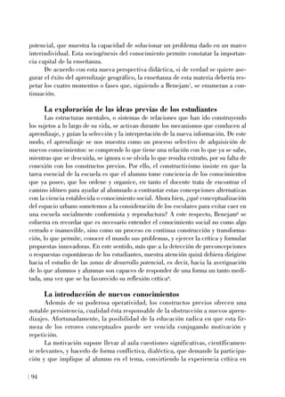 potencial, que muestra la capacidad de solucionar un problema dado en un marco
interindividual. Esta sociogénesis del conocimiento permite constatar la importan-
cia capital de la enseñanza.
De acuerdo con esta nueva perspectiva didáctica, si de verdad se quiere ase-
gurar el éxito del aprendizaje geográfico, la enseñanza de esta materia debería res-
petar los cuatro momentos o fases que, siguiendo a Benejam7, se enumeran a con-
tinuación.
La exploración de las ideas previas de los estudiantes
Las estructuras mentales, o sistemas de relaciones que han ido construyendo
los sujetos a lo largo de su vida, se activan durante los mecanismos que conducen al
aprendizaje, y guían la selección y la interpretación de la nueva información. De este
modo, el aprendizaje se nos muestra como un proceso selectivo de adquisición de
nuevos conocimientos: se comprende lo que tiene una relación con lo que ya se sabe,
mientras que se descuida, se ignora o se olvida lo que resulta extraño, por su falta de
conexión con los constructos previos. Por ello, el constructivismo insiste en que la
tarea esencial de la escuela es que el alumno tome conciencia de los conocimientos
que ya posee, que los ordene y organice, en tanto el docente trata de encontrar el
camino idóneo para ayudar al alumnado a contrastar estas concepciones alternativas
con la ciencia establecida o conocimiento social. Ahora bien, ¿qué conceptualización
del espacio urbano sometemos a la consideración de los escolares para evitar caer en
una escuela socialmente conformista y reproductora? A este respecto, Benejam8 se
esfuerza en recordar que es necesario entender el conocimiento social no como algo
cerrado e inamovible, sino como un proceso en continua construcción y transforma-
ción, lo que permite, conocer el mundo sus problemas, y ejercer la crítica y formular
propuestas innovadoras. En este sentido, más que a la detección de preconcepciones
o respuestas espontáneas de los estudiantes, nuestra atención quizá debiera dirigirse
hacia el estudio de las zonas de desarrollo potencial, es decir, hacia la averiguación
de lo que alumnos y alumnas son capaces de responder de una forma un tanto medi-
tada, una vez que se ha favorecido su reflexión crítica9.
La introducción de nuevos conocimientos
Además de su poderosa operatividad, los constructos previos ofrecen una
notable persistencia, cualidad ésta responsable de la obstrucción a nuevos apren-
dizajes. Afortunadamente, la posibilidad de la educación radica en que esta fir-
meza de los errores conceptuales puede ser vencida conjugando motivación y
repetición.
La motivación supone llevar al aula cuestiones significativas, científicamen-
te relevantes, y hacerlo de forma conflictiva, dialéctica, que demande la participa-
ción y que implique al alumno en el tema, convirtiendo la experiencia crítica en
94
 