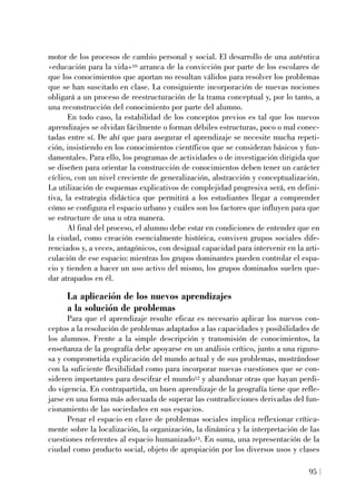 motor de los procesos de cambio personal y social. El desarrollo de una auténtica
«educación para la vida»10 arranca de la convicción por parte de los escolares de
que los conocimientos que aportan no resultan válidos para resolver los problemas
que se han suscitado en clase. La consiguiente incorporación de nuevas nociones
obligará a un proceso de reestructuración de la trama conceptual y, por lo tanto, a
una reconstrucción del conocimiento por parte del alumno.
En todo caso, la estabilidad de los conceptos previos es tal que los nuevos
aprendizajes se olvidan fácilmente o forman débiles estructuras, poco o mal conec-
tadas entre sí. De ahí que para asegurar el aprendizaje se necesite mucha repeti-
ción, insistiendo en los conocimientos científicos que se consideran básicos y fun-
damentales. Para ello, los programas de actividades o de investigación dirigida que
se diseñen para orientar la construcción de conocimientos deben tener un carácter
cíclico, con un nivel creciente de generalización, abstracción y conceptualización.
La utilización de esquemas explicativos de complejidad progresiva será, en defini-
tiva, la estrategia didáctica que permitirá a los estudiantes llegar a comprender
cómo se configura el espacio urbano y cuáles son los factores que influyen para que
se estructure de una u otra manera.
Al final del proceso, el alumno debe estar en condiciones de entender que en
la ciudad, como creación esencialmente histórica, conviven grupos sociales dife-
renciados y, a veces, antagónicos, con desigual capacidad para intervenir en la arti-
culación de ese espacio: mientras los grupos dominantes pueden controlar el espa-
cio y tienden a hacer un uso activo del mismo, los grupos dominados suelen que-
dar atrapados en él.
La aplicación de los nuevos aprendizajes
a la solución de problemas
Para que el aprendizaje resulte eficaz es necesario aplicar los nuevos con-
ceptos a la resolución de problemas adaptados a las capacidades y posibilidades de
los alumnos. Frente a la simple descripción y transmisión de conocimientos, la
enseñanza de la geografía debe apoyarse en un análisis crítico, junto a una riguro-
sa y comprometida explicación del mundo actual y de sus problemas, mostrándose
con la suficiente flexibilidad como para incorporar nuevas cuestiones que se con-
sideren importantes para descifrar el mundo12 y abandonar otras que hayan perdi-
do vigencia. En contrapartida, un buen aprendizaje de la geografía tiene que refle-
jarse en una forma más adecuada de superar las contradicciones derivadas del fun-
cionamiento de las sociedades en sus espacios.
Penar el espacio en clave de problemas sociales implica reflexionar crítica-
mente sobre la localización, la organización, la dinámica y la interpretación de las
cuestiones referentes al espacio humanizado13. En suma, una representación de la
ciudad como producto social, objeto de apropiación por los diversos usos y clases
95
 