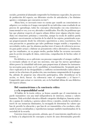 sociales, permitirá al alumnado comprender los fenómenos espaciales, los procesos
de producción del espacio, sus diferentes niveles de articulación y los distintos
agentes y estrategias que concurren en éste14.
Ahora bien, es necesario tener en cuenta que cuando un conocimiento se
adquiere o se resitúa en el mapa conceptual de un individuo como resultado de un
proceso de aprendizaje, todos los conceptos relacionados con esta estructura o
trama mental se ven, a su vez, afectados o modificados. Por ello, los problemas que
hay que plantear respecto al espacio urbano deben tener alguna relación inme-
diata con situaciones próximas y conocidas, aunque la escala de análisis pueda
ampliarse sucesivamente en función de la edad de los sujetos, permitiendo avan-
zar progresivamente desde los referentes egocéntricos a otros exocéntricos. Con
esta precaución se garantiza que tales problemas tengan sentido y respondan a
necesidades reales, que los alumnos puedan tener el marco de referencia necesa-
rio para poder actuar y elaborar un pensamiento crítico alternativo y, finalmente,
que los estudiantes, en su propio medio, puedan hallar los recursos necesarios
para la acción (recogida de datos, entrevistas, comprobación de hechos sobre el
terreno...).
En definitiva, no es suficiente con procurar comprender el siempre conflicti-
vo escenario urbano en el que nos movemos, sino que los nuevos aprendizajes
deben poseer la virtualidad suficiente para proporcionar al alumno los instrumen-
tos necesarios para actuar en él y posibilitar su transformación. Aceptando que la
clave explicativa de las desigualdades y conflictos socioterritoriales radica básica-
mente en las relaciones de producción, una enseñanza comprometida de la geogra-
fía, además de propiciar una educación participativa, debe desembocar en la
acción, es decir, buscar «la coherencia entre el comprender y el hacer»15.
Comprender para actuar se convierte, así, en la finalidad última de una didáctica
del espacio urbano.
Del constructivismo a la conciencia crítica
y a la responsabilidad social
Al hablar de la teoría crítica, ya hemos asumido que el conocimiento no
puede transmitirse con una total independencia de intereses, normas y valores
humanos. Toda actividad educativa difunde categorías ideológicas, fomenta actitu-
des y pautas de conducta, y genera valores éticos y morales, siendo la sociedad, a
través de sus instancias dominantes, la encargada de determinar los valores que
han de presidir la educación y que han de ser transmitidos a los escolares, refor-
zando la tarea socializadora y reproductora (aunque también transformadora de la
sociedad) de la escuela.
Conviene tener muy presente, además, que el conocimiento significativo no
se limita a la adquisición de conceptos a través de unos determinados procedi-
96
 