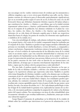 nos con amigos son los «nodos» (intersecciones de sendas); que los monumentos y
edificios singulares, que a veces sirven para identificar una calle, son los «hitos»
(puntos externos de referencia para el observador particularmente significativos);
que en su recorrido pueden seguir el curso de un río, la línea de costa o la vía del
ferrocarril, líneas que delimitan claramente distintos espacios del plano urbano y
que constituyen los «bordes» o «límites»; y, por último, que en la ciudad existirán
seguramente subsecciones o «barrios» perfectamente diferenciados y caracteriza-
dos en el conjunto de la población. Los alumnos señalarán en el plano las «sen-
das», los «nodos», los «hitos», los «bordes» y los «barrios» que constituyen los
referentes de su vida diaria (el itinerario seguido para ir desde sus respectivos
domicilios hasta el colegio, los puntos de reunión, los elementos más significativos
o simbólicos de la ciudad, etc.).
Con esta metodología de trabajo, cada alumno realizará los mapas cognitivos
de su propio barrio y del centro de la ciudad, comparando luego los realizados por
el conjunto de la clase. También se pueden recoger mapas mentales elaborados por
personas no vinculadas al estudio (familiares, vecinos del barrio...), compararlos y
extraer conclusiones. Seguramente, tendremos entonces la oportunidad de compro-
bar que «el nivel evolutivo de representación de las diferentes áreas de la ciudad
varía en un mismo sujeto y que esta variación intraindividual se relaciona con el
grado subjetivo de familiaridad con las diferentes áreas de la ciudad»19, de mane-
ra que la representación mental que una persona elabora acerca de un ambiente y
de las partes concretas de éste suele estar en función de sus transacciones con
dicho ambiente, al tiempo que se muestra estrechamente dependiente de los sím-
bolos y signos que la cultura colectiva proporciona a cada individuo20.
Por otro lado, el profesor puede seleccionar textos literarios en los que se
hable de la vida en distintas ciudades y solicitar a los alumnos que comenten la
imagen y la experiencia urbanas que representa cada texto. También se pueden
seleccionar fotografías de distintas ciudades y pedir a los alumnos que escriban un
comentario al pie de cada fotografía, o bien que elaboren un guión cinematográfico
que refleje lo que sería una ciudad ideal o utópica. Los estudiantes pueden apre-
ciar, además, los contrastes existentes dentro de la propia ciudad: las zonas que
resultan más y menos agradables para la vista y/o para el oído, las que mejor y peor
huelen, las más y las menos divertidas, etc.21. Así, cada alumno podrá llegar a seña-
lar el lugar de la ciudad donde le gustaría vivir, explicando las razones de su elec-
ción, y de esta manera podremos comprobar la asignación de valores a las distintas
partes del espacio urbano. Nos encontramos con áreas de alta estimabilidad, otras
escasamente valoradas o que resultan indiferentes y, finalmente, zonas que reciben
una valoración negativa22.
Luego llegará el momento de profundizar en la definición de la ciudad, de
debatir sobre las variables que intervienen en el proceso de urbanización y en la
98
 