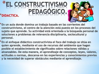 * 
*DIDACTICA. 
*En un aula donde domina un trabajo basado en las corrientes del 
constructivismo, el centro de la atención está puesto en los procesos del 
sujeto que aprende. Su actividad está orientada a la búsqueda personal de 
soluciones a problemas de relevancia disciplinaria, sociocultural y 
personal. 
*En el enfoque didáctico constructivista el foco del trabajo se sitúa en 
quien aprende, mediante el uso de recursos del ambiente que hagan 
posible el establecimiento de significados sobre relaciones válidas y 
alcanzables. De esta manera, el aprendizaje de conceptos, leyes, valores, 
actitudes o normas, descansa en las experiencias y conocimientos previos 
y la necesidad de superar obstáculos mediante el aprendizaje. 
 