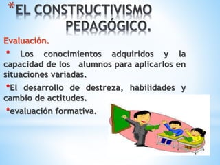 * 
Evaluación. 
* Los conocimientos adquiridos y la 
capacidad de los alumnos para aplicarlos en 
situaciones variadas. 
*El desarrollo de destreza, habilidades y 
cambio de actitudes. 
*evaluación formativa. 
