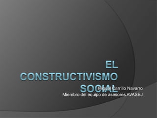 El Constructivismo Social Miguel Carrillo Navarro Miembro del equipo de asesores AVASEJ 