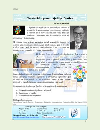 4
social.
Teoría del Aprendizaje Significativo
de David Ausubel
El Aprendizaje significativo, es aquel que conduce a
la creación de estructuras de conocimiento, mediante
la relación de la nueva información y las ideas del
estudiante marcando una diferenciación entre el
aprendizaje y la enseñanza.
El enfoque constructivista considera que el aprendizaje humano es
siempre una construcción interior, aun en el caso, de que el docente
acuda a una exposición, esta no es significativa si sus conceptos no
encajan en los conceptos previos de los educandos.
El docente frente al aprendizaje significativo, debe ayudar al
educando a descubrir qué contenidos son significativos o
importantes para él, porqué le son útiles y funcionales, para
hacer efectiva una actividad interna cognitiva y también externa
o conductual que deben ser
complementados y reforzados con la
metodología que se trabaja en la escuela.
Cada estudiante necesita construir el significado de aprendizaje en forma
activa, venciendo conflictos cognitivos: el aprendizaje significativo por
lo tanto es intercultural, es un fenómeno social, activo, situado,
cooperativo y por lo tanto, un proceso interno activo y personal.
Un aprendizaje significativo fortalece el aprendizaje de tres maneras:
a) Proporcionando un significado adicional
b) Reduciendo el olvido
c) Haciéndolo más recuperable
Bibliografías y enlaces
Cavero Perez, Mavilo, Teorias y Aplicaciones Básicas del Constructivismo Pedagógico, Edit. San Marcos, 1996,
Peru.
Investigación realizada por:
Amparo Rocha Elizabeth Avila Nancy Quiroga
Shirley Plaza David Mendoza Lizeth Perez
Ilse Franco Ma.del Carmen Caballero
Página web, blog y foro de discusión Video
http://delconstructivismo.blogspot.com http://youtu.be/WAgCSRpf7eg
 