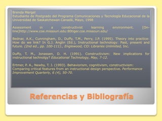 Referencias y Bibliografía
Brenda Mergel
Estudiante de Postgrado del Programa Comunicaciones y Tecnología Educacional de la
Universidad de Saskatchewan Canadá, Mayo, 1998
Assessment in a constructivist learning environment. [On-
line]http://www.coe.missouri.edu:80tiger.coe.missouri.edu/
Bednar, A.K., Cunningham, D., Duffy, T.M., Perry, J.P. (1995). Theory into practice:
How do we link? In G.J. Anglin (Ed.), Instructional technology: Past, present and
future. (2nd ed., pp. 100-111)., Englewood, CO: Libraries Unlimited, Inc.
Duffy, T. M., Jonassen, D. H. (1991). Constructivism: New implications for
instructional technolgy? Educational Technology, May, 7-12.
Ertmer, P. A., Newby, T. J. (1993). Behaviorism, cognitivism, constructivism:
Comparing critical features from an instructional design perspective. Performance
Improvement Quarterly, 6 (4), 50-70.
 