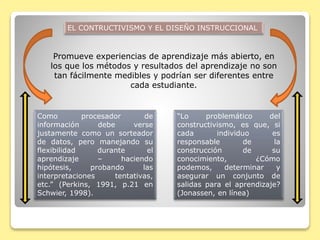 Promueve experiencias de aprendizaje más abierto, en
los que los métodos y resultados del aprendizaje no son
tan fácilmente medibles y podrían ser diferentes entre
cada estudiante.
Como procesador de
información debe verse
justamente como un sorteador
de datos, pero manejando su
flexibilidad durante el
aprendizaje – haciendo
hipótesis, probando las
interpretaciones tentativas,
etc.” (Perkins, 1991, p.21 en
Schwier, 1998).
“Lo problemático del
constructivismo, es que, si
cada individuo es
responsable de la
construcción de su
conocimiento, ¿Cómo
podemos, determinar y
asegurar un conjunto de
salidas para el aprendizaje?
(Jonassen, en línea)
EL CONTRUCTIVISMO Y EL DISEÑO INSTRUCCIONAL
 