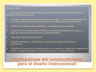 implicaciones del constructivismo
para el diseño instruccional:
Jonassen dice . . .
“... la construcción de conocimientos propuestos podrían facilitarse mediante un
ambiente de aprendizaje que:
1. · Entregue múltiples representaciones de la realidad – evite sobresimplificaciones
de la instrucción por la representación de la complejidad natural del mundo.
2. · Realice actividades reales auténticas – que estén contextualizadas.
3. · Proporcione un mundo real, ambientes de aprendizaje basados en casos, en
lugar de instrucciones secuenciales predeterminadas.
4. · Refuerce la práctica de reflexión.
5. · Faculte contextos – y contenidos- conocimientos dependientes de la
construcción.
6. · Soporte la construcción colaborativa de conocimientos a través de la negociación
social, no ponga a competir a los estudiantes por el reconocimiento.
 