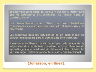 (Jonasson, en linea).
El desarrollo tecnológico de los 80s y 90s fue el motor para
que los diseñadores Instruccionales se muevan hacia el
constructivismo.
Las herramientas más útiles de los diseñadores
Instruccionales constructivistas han sido el hipertexto y la
hipermedia
Las hiperligas para los estudiantes es un buen medio de
control indispensable para el aprendizaje constructivista
Jonassen y McAlleese hacen notar que cada etapa de la
adquisición de conocimiento requiere de tipos diferentes de
aprendizaje y que la adquisición del conocimiento inicial, tal
vez sea mejor realizarla mediante la instrucción tradicional
 
