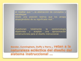 Bendar, Cunningham, Duffy y Perry , retan a la
naturaleza ecléctica del diseño del
sistema instruccional …
al resaltar que “...la abstracción de conceptos y
estrategias
desde una posición teórica que los atrapa
despojándolos de su significado real.”
Cuestionan totalmente la epistemología
objetivista y aceptan una aproximación
constructivista para el diseño instruccional.
 