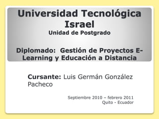 Universidad Tecnológica
Israel
Unidad de Postgrado
Diplomado: Gestión de Proyectos E-
Learning y Educación a Distancia
Cursante: Luis Germán González
Pacheco
Septiembre 2010 – febrero 2011
Quito - Ecuador
 
