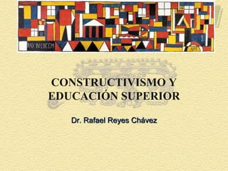CONSTRUCTIVISMO Y
EDUCACIÓN SUPERIOR
Dr. Rafael Reyes Chávez
 
