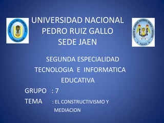 UNIVERSIDAD NACIONAL PEDRO RUIZ GALLOSEDE JAEN               SEGUNDA ESPECIALIDAD       TECNOLOGIA  E  INFORMATICA                       EDUCATIVA          GRUPO   : 7 TEMA      : EL CONSTRUCTIVISMO Y                         MEDIACION                                              