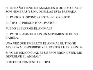 SU REBAÑO TIENE 143 ANIMALES, 8 DE LOS CUALES
SON HEMBRAS Y UNA DE ELLAS ESTA PREÑADA.
EL PASTOR RESPONDIO: ESTA EN LO CIERTO.
EL TIPO LE PREGUNTO AL PASTOR:
PUEDO LLEVARME EL ANIMAL?
EL PASTOR ASINTIO CON UN MOVIMIENTO DE SU
CABEZA.
UNA VEZ QUE EMBARCO EL ANIMAL EL TIPO SE
APRESTA A DESPEDIRSE Y EL PASTOR LE PREGUNTA:
SI YO LE INDICO CUAL ES SU PROFESION USTED ME
DEVUELVE EL ANIMAL?
PERFECTO CONTESTO EL TIPO.
 