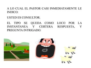 A LO CUAL EL PASTOR CASI INMEDIATAMENTE LE
INDICO:
USTED ES CONSULTOR.
EL TIPO SE QUEDA COMO       LOCO POR LA
INSTANTANEA   Y   CERTERA   RESPUESTA, Y
PREGUNTA INTRIGADO:
 