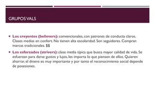 GRUPOSVALS
 Los creyentes (believers): convencionales, con patrones de conducta claros.
Clases medias en confort. No tienen alta escolaridad. Son seguidores. Compran
marcas tradicionales. $$
 Los esforzados (strivers): clase media típica que busca mayor calidad de vida. Se
esfuerzan para darse gustos y lujos, les importa lo que piensen de ellos. Quieren
ahorrar, el dinero es muy importante y por tanto el reconocimiento social depende
de posesiones.
 