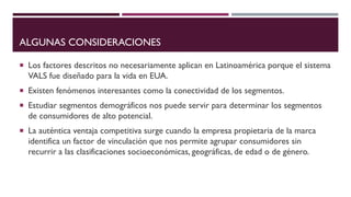 ALGUNAS CONSIDERACIONES
 Los factores descritos no necesariamente aplican en Latinoamérica porque el sistema
VALS fue diseñado para la vida en EUA.
 Existen fenómenos interesantes como la conectividad de los segmentos.
 Estudiar segmentos demográficos nos puede servir para determinar los segmentos
de consumidores de alto potencial.
 La auténtica ventaja competitiva surge cuando la empresa propietaria de la marca
identifica un factor de vinculación que nos permite agrupar consumidores sin
recurrir a las clasificaciones socioeconómicas, geográficas, de edad o de género.
 